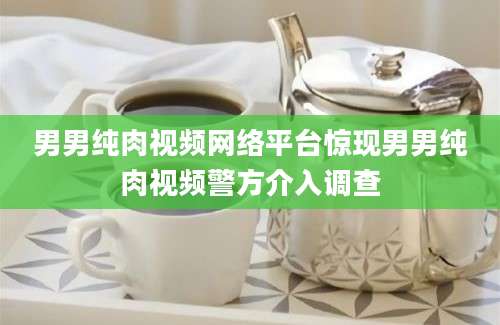男男纯肉视频网络平台惊现男男纯肉视频警方介入调查