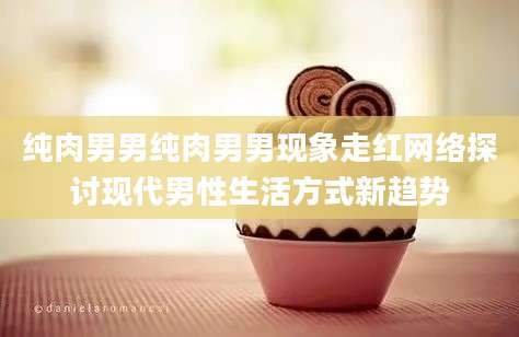 纯肉男男纯肉男男现象走红网络探讨现代男性生活方式新趋势