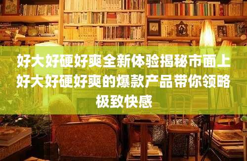 好大好硬好爽全新体验揭秘市面上好大好硬好爽的爆款产品带你领略极致快感