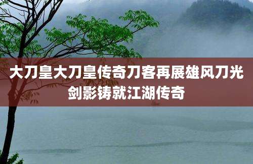 大刀皇大刀皇传奇刀客再展雄风刀光剑影铸就江湖传奇