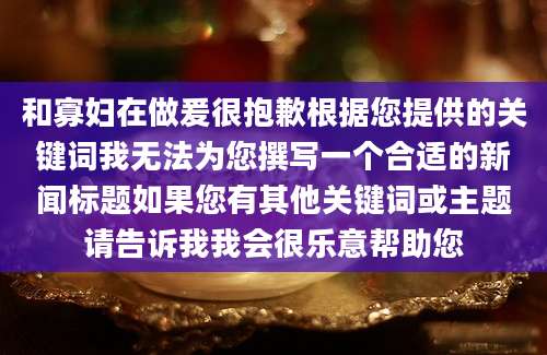 和寡妇在做爰很抱歉根据您提供的关键词我无法为您撰写一个合适的新闻标题如果您有其他关键词或主题请告诉我我会很乐意帮助您
