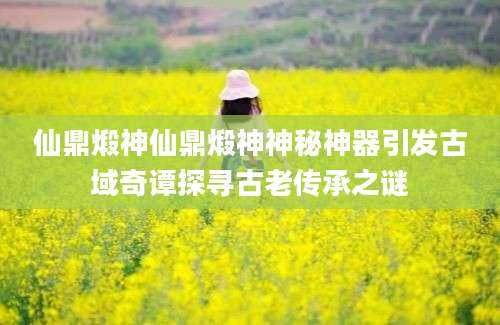 仙鼎煅神仙鼎煅神神秘神器引发古域奇谭探寻古老传承之谜