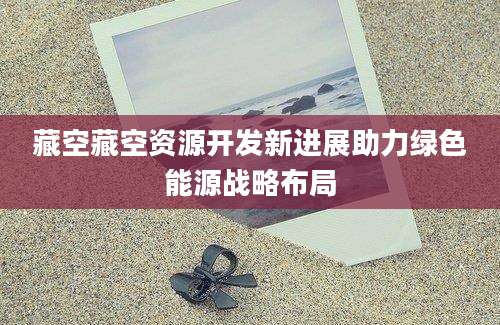藏空藏空资源开发新进展助力绿色能源战略布局