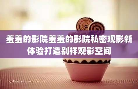羞羞的影院羞羞的影院私密观影新体验打造别样观影空间