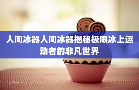 人间冰器人间冰器揭秘极限冰上运动者的非凡世界