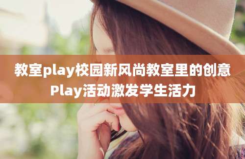 教室play校园新风尚教室里的创意Play活动激发学生活力