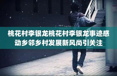 桃花村李银龙桃花村李银龙事迹感动乡邻乡村发展新风尚引关注