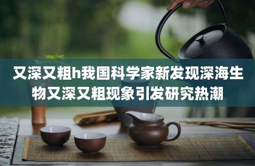 又深又粗h我国科学家新发现深海生物又深又粗现象引发研究热潮