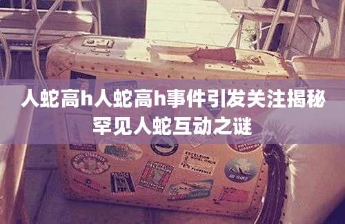 人蛇高h人蛇高h事件引发关注揭秘罕见人蛇互动之谜