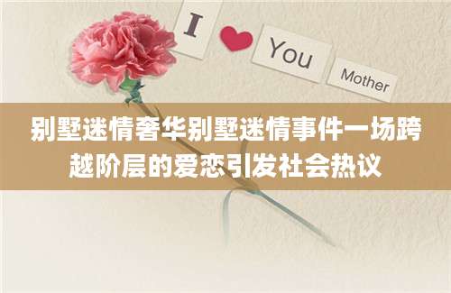 别墅迷情奢华别墅迷情事件一场跨越阶层的爱恋引发社会热议