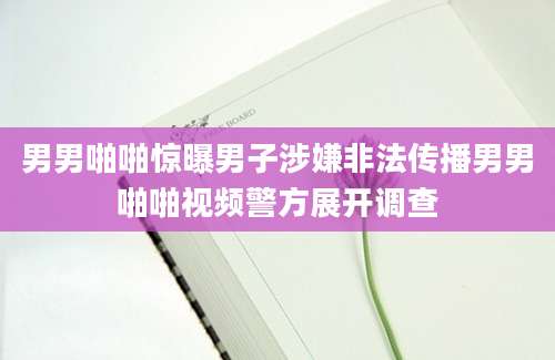 男男啪啪惊曝男子涉嫌非法传播男男啪啪视频警方展开调查