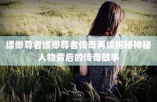 缥缈尊者缥缈尊者传奇再续揭秘神秘人物背后的传奇故事