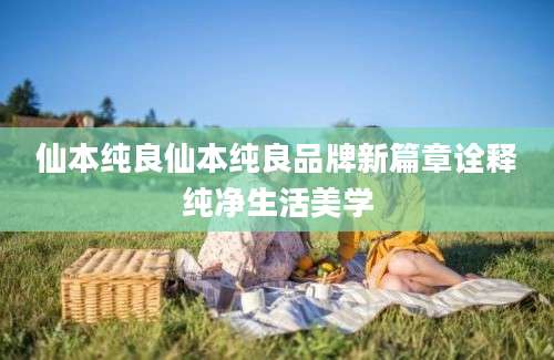 仙本纯良仙本纯良品牌新篇章诠释纯净生活美学