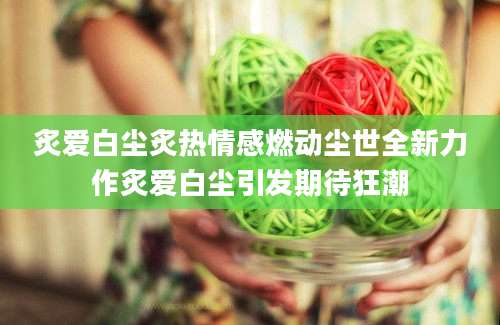 炙爱白尘炙热情感燃动尘世全新力作炙爱白尘引发期待狂潮