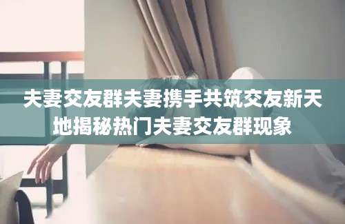 夫妻交友群夫妻携手共筑交友新天地揭秘热门夫妻交友群现象