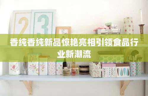 香纯香纯新品惊艳亮相引领食品行业新潮流