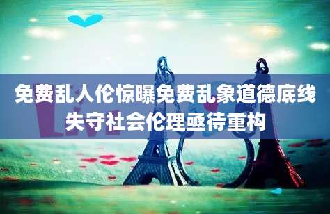 免费乱人伦惊曝免费乱象道德底线失守社会伦理亟待重构