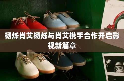 杨烁肖艾杨烁与肖艾携手合作开启影视新篇章