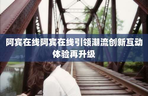阿宾在线阿宾在线引领潮流创新互动体验再升级