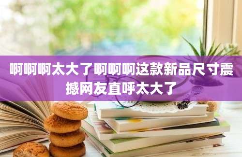 啊啊啊太大了啊啊啊这款新品尺寸震撼网友直呼太大了
