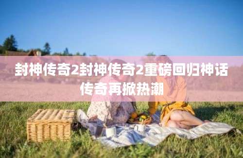 封神传奇2封神传奇2重磅回归神话传奇再掀热潮
