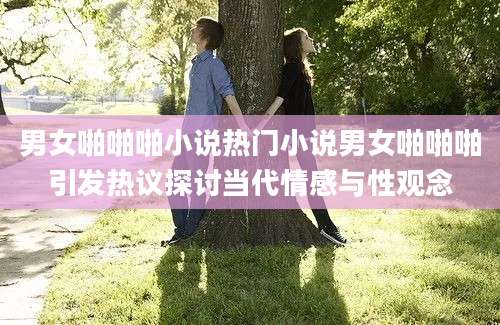 男女啪啪啪小说热门小说男女啪啪啪引发热议探讨当代情感与性观念