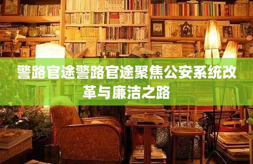 警路官途警路官途聚焦公安系统改革与廉洁之路