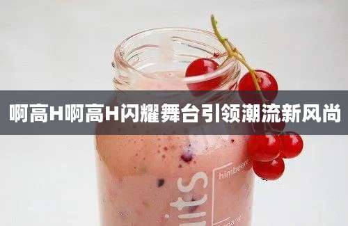 啊高H啊高H闪耀舞台引领潮流新风尚