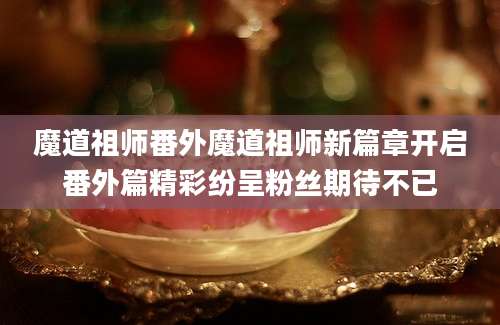 魔道祖师番外魔道祖师新篇章开启番外篇精彩纷呈粉丝期待不已