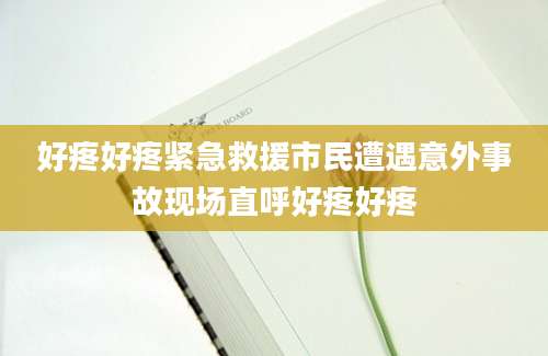 好疼好疼紧急救援市民遭遇意外事故现场直呼好疼好疼