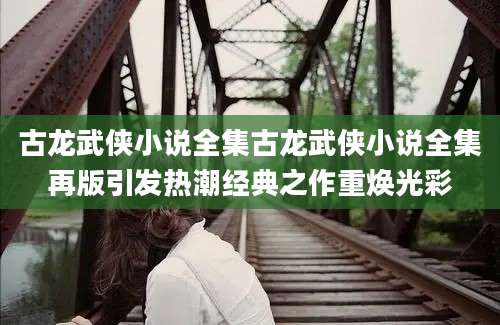 古龙武侠小说全集古龙武侠小说全集再版引发热潮经典之作重焕光彩