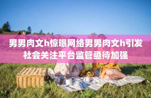 男男肉文h惊曝网络男男肉文h引发社会关注平台监管亟待加强