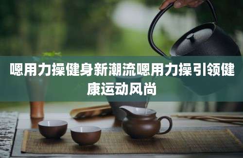 嗯用力操健身新潮流嗯用力操引领健康运动风尚