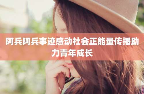阿兵阿兵事迹感动社会正能量传播助力青年成长