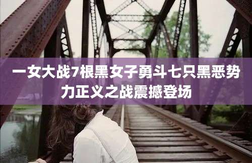 一女大战7根黑女子勇斗七只黑恶势力正义之战震撼登场