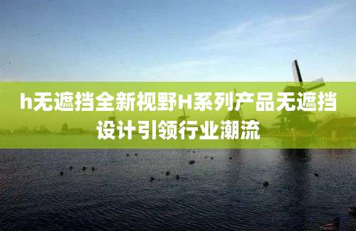 h无遮挡全新视野H系列产品无遮挡设计引领行业潮流