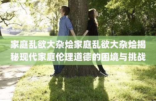 家庭乱欲大杂烩家庭乱欲大杂烩揭秘现代家庭伦理道德的困境与挑战