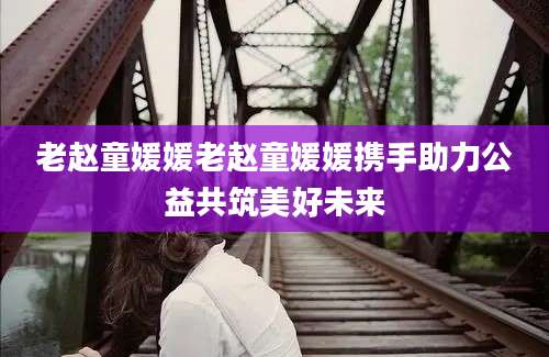 老赵童媛媛老赵童媛媛携手助力公益共筑美好未来