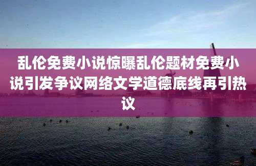 乱伦免费小说惊曝乱伦题材免费小说引发争议网络文学道德底线再引热议