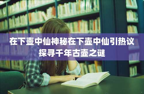 在下壶中仙神秘在下壶中仙引热议探寻千年古壶之谜