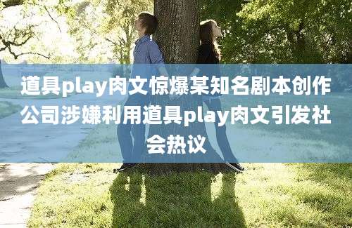 道具play肉文惊爆某知名剧本创作公司涉嫌利用道具play肉文引发社会热议