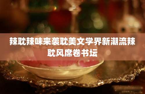 辣耽辣味来袭耽美文学界新潮流辣耽风席卷书坛