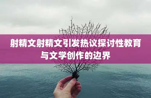 射精文射精文引发热议探讨性教育与文学创作的边界