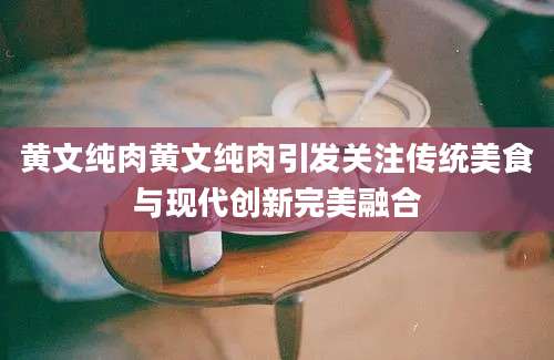 黄文纯肉黄文纯肉引发关注传统美食与现代创新完美融合
