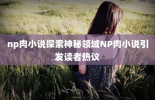np肉小说探索神秘领域NP肉小说引发读者热议
