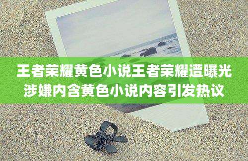王者荣耀黄色小说王者荣耀遭曝光涉嫌内含黄色小说内容引发热议