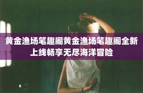 黄金渔场笔趣阁黄金渔场笔趣阁全新上线畅享无尽海洋冒险