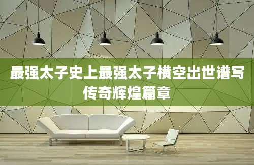 最强太子史上最强太子横空出世谱写传奇辉煌篇章