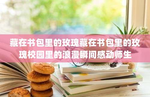 藏在书包里的玫瑰藏在书包里的玫瑰校园里的浪漫瞬间感动师生