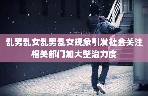 乱男乱女乱男乱女现象引发社会关注相关部门加大整治力度